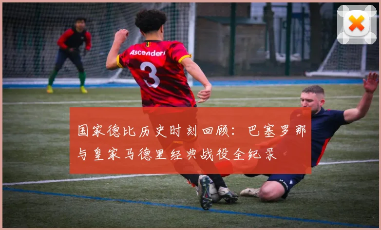 国家德比历史时刻回顾：巴塞罗那与皇家马德里经典战役全纪录