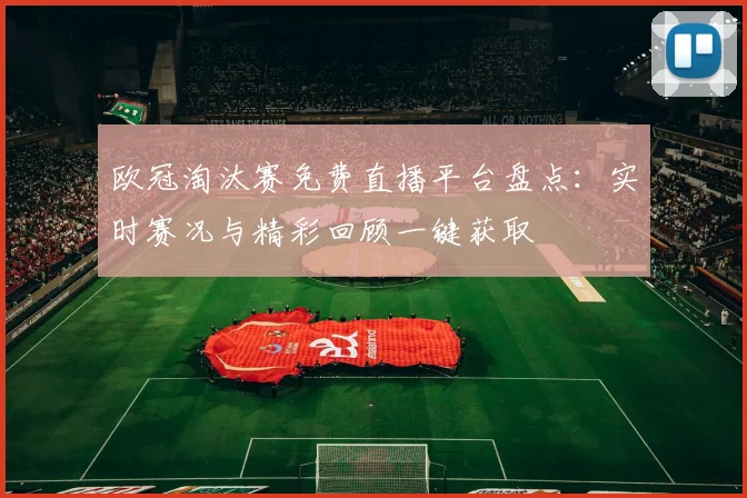 欧冠淘汰赛免费直播平台盘点：实时赛况与精彩回顾一键获取