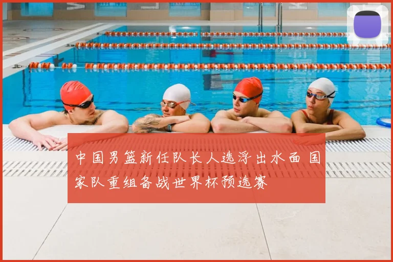 中国男篮新任队长人选浮出水面 国家队重组备战世界杯预选赛