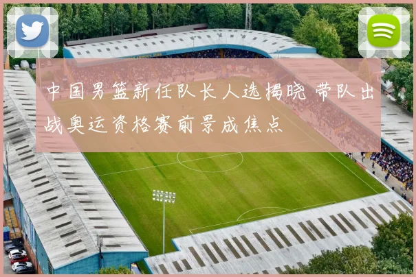 中国男篮新任队长人选揭晓 带队出战奥运资格赛前景成焦点