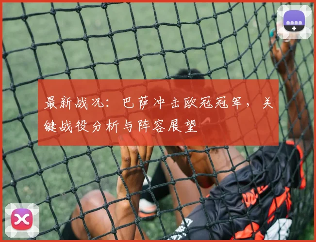 最新战况：巴萨冲击欧冠冠军，关键战役分析与阵容展望