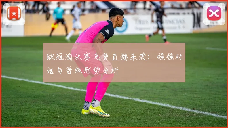 欧冠淘汰赛免费直播来袭:强强对话与晋级形势分析