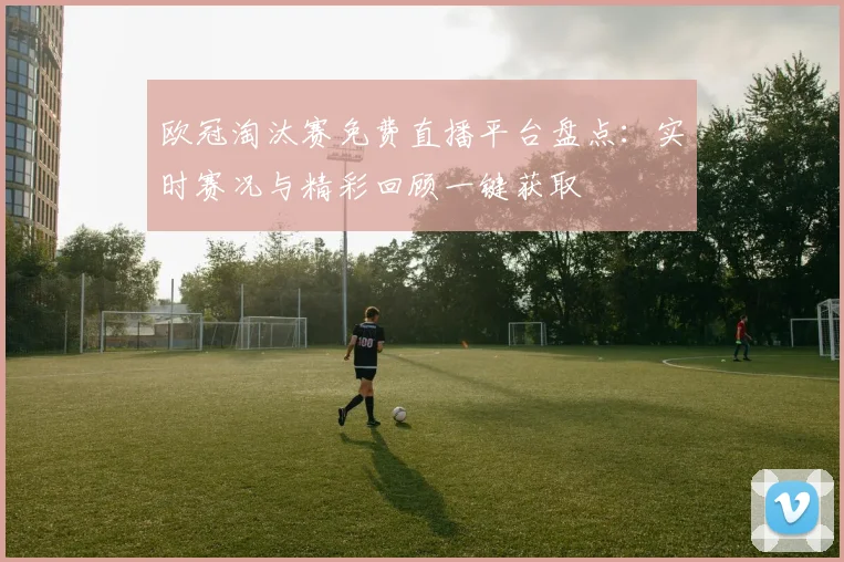 欧冠淘汰赛免费直播平台盘点：实时赛况与精彩回顾一键获取