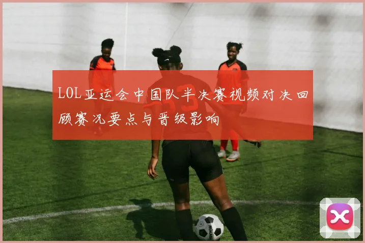 LOL亚运会中国队半决赛视频对决回顾赛况要点与晋级影响