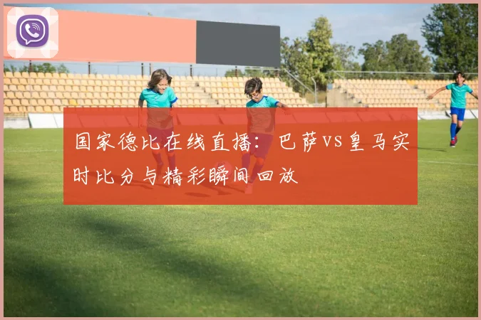 国家德比在线直播:巴萨vs皇马实时比分与精彩瞬间回放