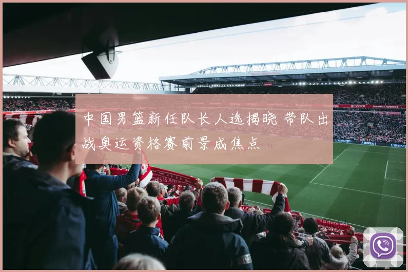 中国男篮新任队长人选揭晓 带队出战奥运资格赛前景成焦点