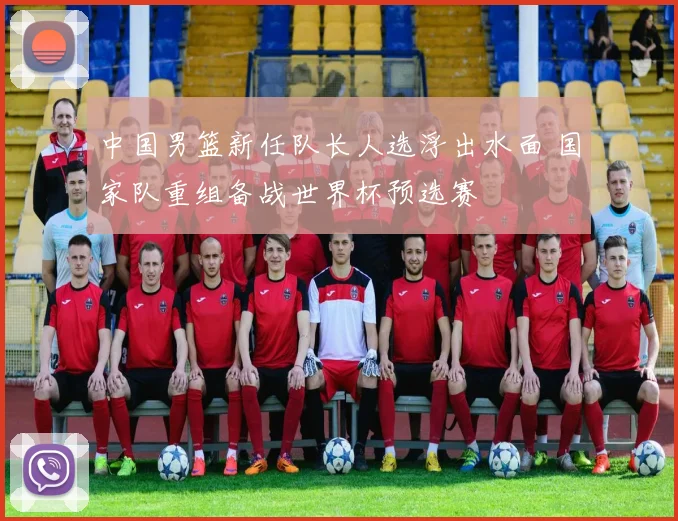 中国男篮新任队长人选浮出水面 国家队重组备战世界杯预选赛