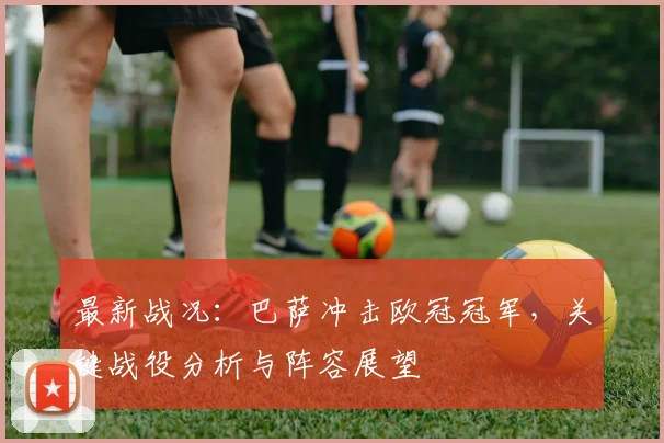 最新战况：巴萨冲击欧冠冠军，关键战役分析与阵容展望