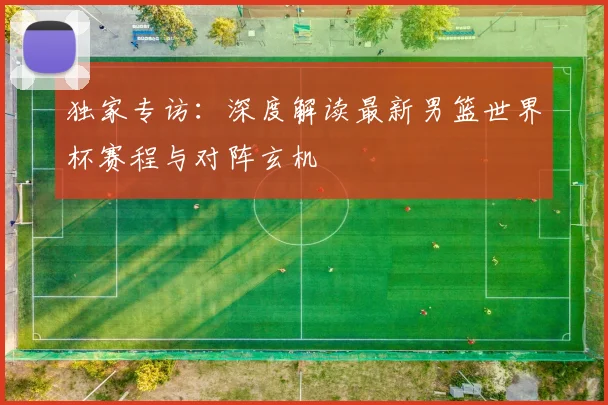 独家专访：深度解读最新男篮世界杯赛程与对阵玄机