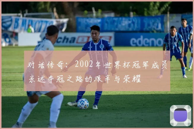 对话传奇:2002年世界杯冠军成员亲述夺冠之路的艰辛与荣耀