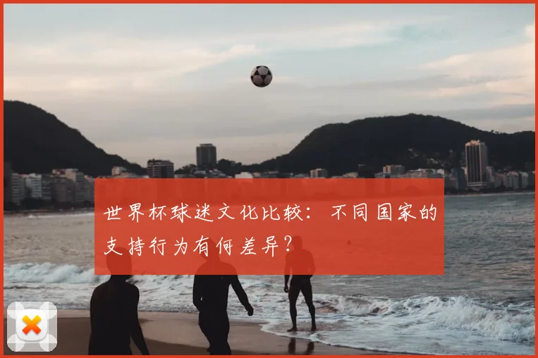 世界杯球迷文化比较:不同国家的支持行为有何差异?