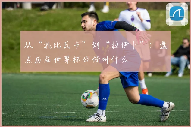 从“扎比瓦卡”到“拉伊卜”：盘点历届世界杯公仔叫什么