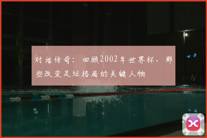对话传奇：回顾2002年世界杯，那些改变足坛格局的关键人物