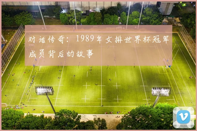对话传奇:1989年女排世界杯冠军成员背后的故事