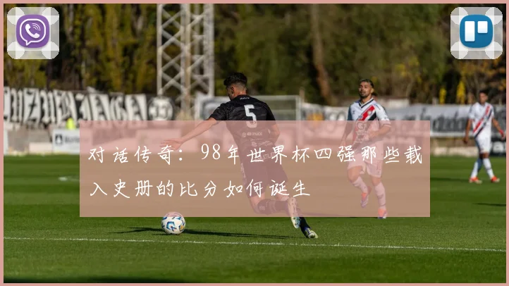 对话传奇:98年世界杯四强那些载入史册的比分如何诞生