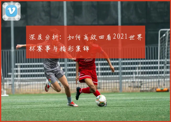 深度分析:如何高效回看2021世界杯赛事与精彩集锦