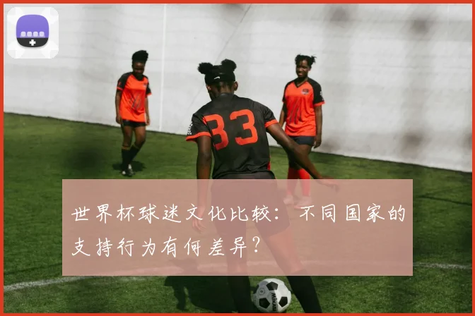 世界杯球迷文化比较:不同国家的支持行为有何差异?