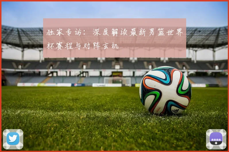 独家专访：深度解读最新男篮世界杯赛程与对阵玄机