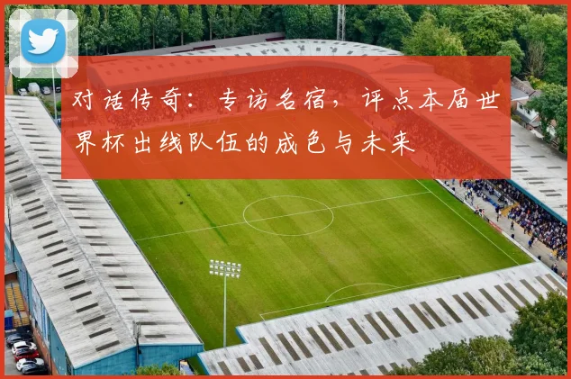 对话传奇:专访名宿,评点本届世界杯出线队伍的成色与未来