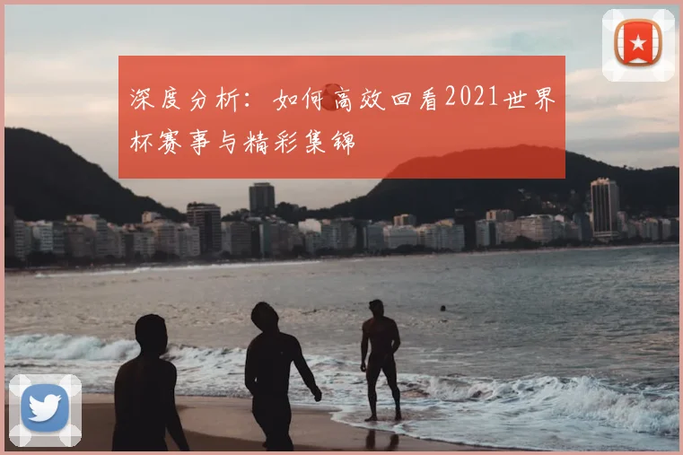 深度分析:如何高效回看2021世界杯赛事与精彩集锦
