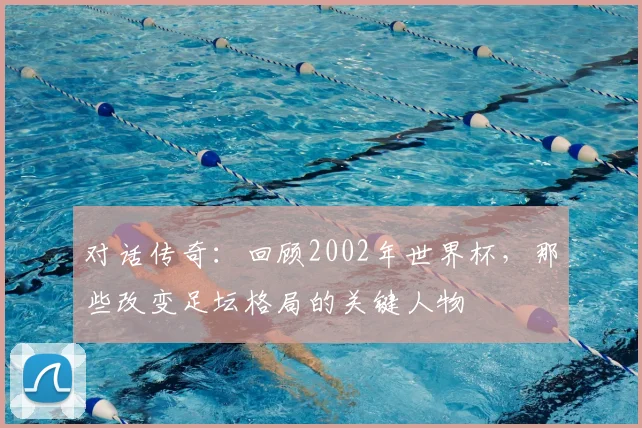 对话传奇:回顾2002年世界杯,那些改变足坛格局的关键人物
