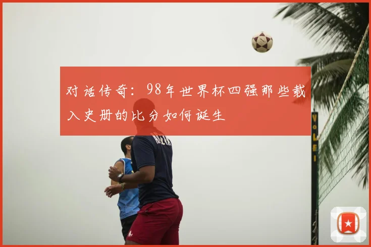 对话传奇:98年世界杯四强那些载入史册的比分如何诞生