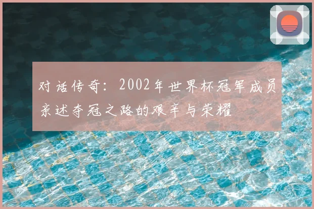 对话传奇:2002年世界杯冠军成员亲述夺冠之路的艰辛与荣耀
