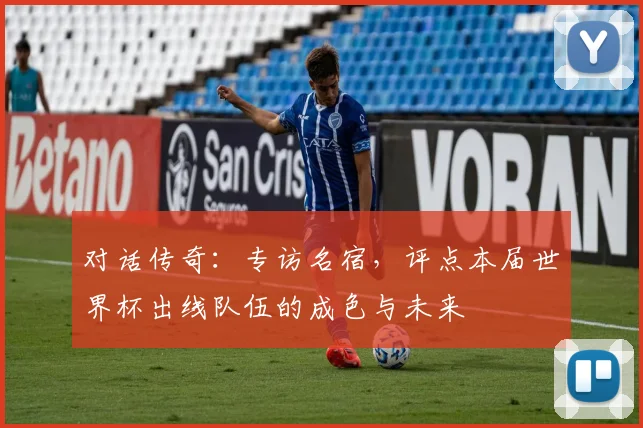 对话传奇:专访名宿,评点本届世界杯出线队伍的成色与未来