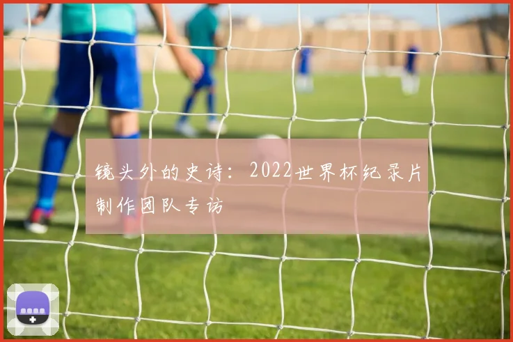 镜头外的史诗:2022世界杯纪录片制作团队专访